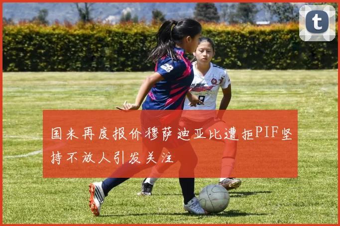 国米再度报价穆萨迪亚比遭拒PIF坚持不放人引发关注